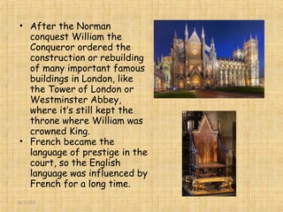 16/12/15
• After the Norman
conquest William the
Conqueror ordered the
construction or rebuilding
of many important famous
buildings in London, like
the Tower of London or
Westminster Abbey,
where it’s still kept the
throne where William was
crowned King.
• French became the
language of prestige in the
court, so the English
language was influenced by
French for a long time.
 