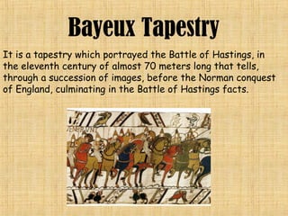 Bayeux Tapestry
It is a tapestry which portrayed the Battle of Hastings, in
the eleventh century of almost 70 meters long that tells,
through a succession of images, before the Norman conquest
of England, culminating in the Battle of Hastings facts.
 