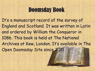 It’s a manuscript record of the survey of
England and Scotland. It was written in Latin
and ordered by William the Conqueror in
1086. This book is held at The National
Archives at Kew, London. It’s available in The
Open Doomsday Site since 2011.
Doomsday Book
 