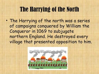 The Harrying of the North
• The Harrying of the north was a series
of campaigns conquered by William the
Conqueror in 1069 to subjugate
northern England. He destroyed every
village that presented opposition to him.
 