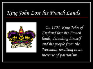 King John Lost his French Lands
On 1204, King John of
England lost his French
lands, detaching himself
and his people from the
Normans, resulting in an
increase of patriotism.
 