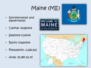 Maine (ME) 
• Northernmost and 
easternmost 
• Capital: Augusta 
• Seafood cuisine 
• Rocky coastline 
• Population: 1,328,302 
• Area: 35,385 sq mi 
 