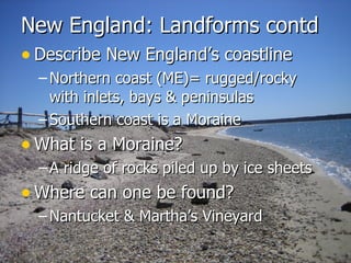 New England: Landforms contd Describe New England’s coastline Northern coast (ME)= rugged/rocky with inlets, bays & peninsulas Southern coast is a Moraine  What is a Moraine? A ridge of rocks piled up by ice sheets Where can one be found? Nantucket & Martha’s Vineyard  