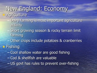 New England: Economy Agriculture  Dairy farming is most important agriculture activity Short growing season & rocky terrain limit farming Other crops include potatoes & cranberries  Fishing  Cool shallow water are good fishing Cod & shellfish are valuable  US govt has rules to prevent over-fishing 