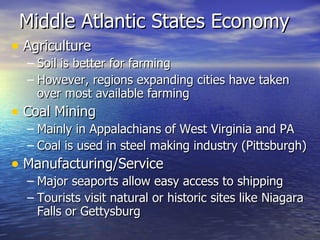 Middle Atlantic States Economy  Agriculture Soil is better for farming However, regions expanding cities have taken over most available farming  Coal Mining  Mainly in Appalachians of West Virginia and PA Coal is used in steel making industry (Pittsburgh) Manufacturing/Service Major seaports allow easy access to shipping Tourists visit natural or historic sites like Niagara Falls or Gettysburg  