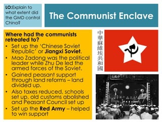 The Communist Enclave
Where had the communists
retreated to?
• Set up the ‘Chinese Soviet
Republic’ or Jiangxi Soviet.
• Mao Zadong was the political
leader while Zhu De led the
armed forces of the Soviet.
• Gained peasant support
through land reforms – land
divided up.
• Also taxes reduced, schools
set up, old customs abolished
and Peasant Council set up
• Set up the Red Army – helped
to win support
LO:Explain to
what extent did
the GMD control
China?
 