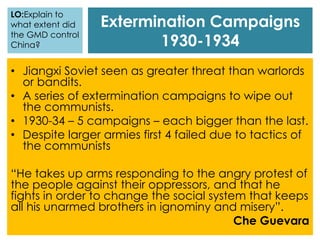 Extermination Campaigns
1930-1934
• Jiangxi Soviet seen as greater threat than warlords
or bandits.
• A series of extermination campaigns to wipe out
the communists.
• 1930-34 – 5 campaigns – each bigger than the last.
• Despite larger armies first 4 failed due to tactics of
the communists
“He takes up arms responding to the angry protest of
the people against their oppressors, and that he
fights in order to change the social system that keeps
all his unarmed brothers in ignominy and misery”.
Che Guevara
LO:Explain to
what extent did
the GMD control
China?
 