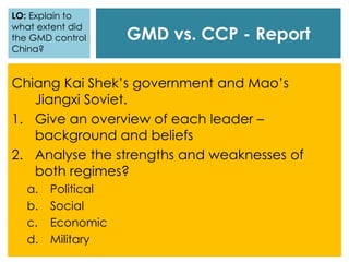 GMD vs. CCP - Report
Chiang Kai Shek’s government and Mao’s
Jiangxi Soviet.
1. Give an overview of each leader –
background and beliefs
2. Analyse the strengths and weaknesses of
both regimes?
a. Political
b. Social
c. Economic
d. Military
LO: Explain to
what extent did
the GMD control
China?
 