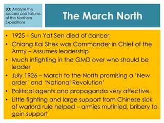The March North
LO: Analyse the
success and failures
of the Northern
Expeditions
• 1925 – Sun Yat Sen died of cancer
• Chiang Kai Shek was Commander in Chief of the
Army – Assumes leadership
• Much infighting in the GMD over who should be
leader
• July 1926 – March to the North promising a ‘New
order’ and ‘National Revolution’
• Political agents and propaganda very affective
• Little fighting and large support from Chinese sick
of warlord rule helped – armies mutinied, bribery to
gain support
 