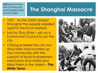 The Shanghai Massacre
LO:Examine how
the Communists
were persecuted
by the GMD
• 1927 - As the GMD neared
Shanghai the people rebelled
against the local warlord.
• Led by Zhou Enlai – set up a
Communist Council to run the
city
• Chiang entered the city two
days later and rounded up
the communists with the
support of local businessmen,
merchants and mafia and
killed them in the streets – The
White Terror
 