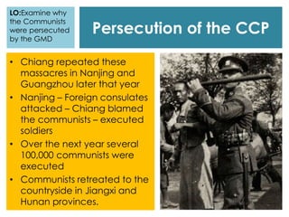 Persecution of the CCP
• Chiang repeated these
massacres in Nanjing and
Guangzhou later that year
• Nanjing – Foreign consulates
attacked – Chiang blamed
the communists – executed
soldiers
• Over the next year several
100,000 communists were
executed
• Communists retreated to the
countryside in Jiangxi and
Hunan provinces.
LO:Examine why
the Communists
were persecuted
by the GMD
 