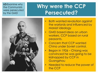 Why were the CCP
Persecuted?
• Both wanted revolution against
the warlords and influenced by
Marxist ideology
• GMD based ideas on urban
workers. CCP based on rural
peasants.
• Concern that CCP wanted
China under Soviet control.
• Began in 1926 – Chiang was
convinced he was going to be
kidnapped by CCP in
Guangzhou
• Needed to reduce the power of
the CCP
LO:Examine why
the Communists
were persecuted
by the GMD
 