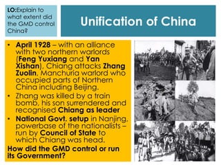 Unification of China
LO:Explain to
what extent did
the GMD control
China?
• April 1928 – with an alliance
with two northern warlords
(Feng Yuxiang and Yan
Xishan), Chiang attacks Zhang
Zuolin, Manchuria warlord who
occupied parts of Northern
China including Beijing.
• Zhang was killed by a train
bomb, his son surrendered and
recognised Chiang as leader
• National Govt. setup in Nanjing,
powerbase of the nationalists –
run by Council of State to
which Chiang was head.
How did the GMD control or run
its Government?
 