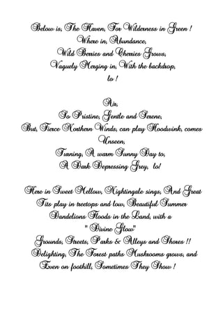 Below is, The Haven, For Wilderness in Green !
Where in, Abundance,
Wild Berries and Cherries Grows,
Vaguely Merging in, With the backdrop,
lo !
Air,
So Pristine, Gentle and Serene,
But, Fierce Northern Winds, can play Hoodwink, comes
Unseen,
Turning, A warm Sunny Day to,
A Dark Depressing Grey, lo!
Here in Sweet Mellow, Nightingale sings, And Great
Tits play in treetops and low, Beautiful Summer
Dandelions Floods in the Land, with a
" Divine Glow"
Grounds, Streets, Parks & Alleys and Shores !!
Delighting, The Forest paths Mushrooms grows, and
Even on foothill, Sometimes They Show !
 