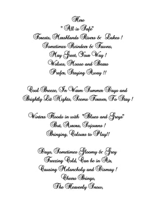 Here
“ All is Safe”
Forests, Marshlands Rivers & Lakes !
Sometimes Reindeer & Fawns,
May Greet, Your Way !
Wolves, Moose and Bears
Prefer, Staying Away !!
Cool Breeze, In Warm Summer Days and
Brightly Lit Nights, Seems Forever, To Stay !
Winters Floods in with “Blues and Greys”
But, Aurora, Sojourns !
Bringing, Colours to Play!!
Days, Sometimes Gloomy & Grey
Freezing Cold, Can be in Air,
Causing Melancholy and Dismay !
Cheers Brings,
The Heavenly Snow,
 