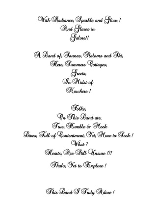 With Radiance, Sparkle and Glow !
And Glares in
Galore!!
A Land of, Saunas, Slaloms and Ski,
Here, Summers Cottages,
Greets,
In Midst of
Nowhere !
Folks,
On This Land are,
True, Humble & Meek
Lives, Full of Contentment, Yet, More to Seek !
What ?
Hearts, Are Still Unsure !?!
That's, Yet to Explore !
This Land I Truly Adore !
 