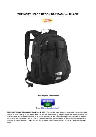THE NORTH FACE RECON DAY PACK – - BLACK
Click Image for Full Reviews
Price: Click to check low price !!!
THE NORTH FACE RECON DAY PACK – - BLACK – Pack all the essentials and more in the Recon Backpack
from The North Face! This 420 denier nylon backpack is outfitted with a padded sleeve and hydration port in the
main compartment and many pockets for whatever you want to carry. Take it easy on your back with a padded
back panel with breathable mesh and an innovative BackSaver bottom panel that keeps the load closer to your
torso for a more ergonomic fit. Hip belt can help to stabilize and control the pack or can be conveniently tucked
away
 