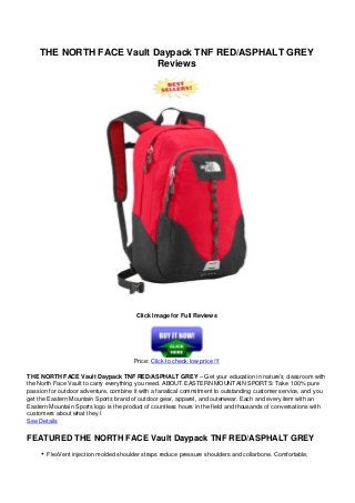 THE NORTH FACE Vault Daypack TNF RED/ASPHALT GREY
Reviews
Click Image for Full Reviews
Price: Click to check low price !!!
THE NORTH FACE Vault Daypack TNF RED/ASPHALT GREY – Get your education in nature’s classroom with
the North Face Vault to carry everything you need. ABOUT EASTERN MOUNTAIN SPORTS: Take 100% pure
passion for outdoor adventure, combine it with a fanatical commitment to outstanding customer service, and you
get the Eastern Mountain Sports brand of outdoor gear, apparel, and outerwear. Each and every item with an
Eastern Mountain Sports logo is the product of countless hours in the field and thousands of conversations with
customers about what they l
See Details
FEATURED THE NORTH FACE Vault Daypack TNF RED/ASPHALT GREY
FlexVent injection molded shoulder straps reduce pressure shoulders and collarbone. Comfortable,
 