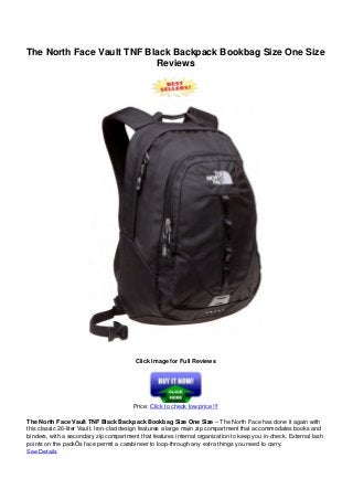 The North Face Vault TNF Black Backpack Bookbag Size One Size
Reviews
Click Image for Full Reviews
Price: Click to check low price !!!
The North Face Vault TNF Black Backpack Bookbag Size One Size – The North Face has done it again with
this classic 26-liter Vault. Iron-clad design features a large main zip compartment that accommodates books and
binders, with a secondary zip compartment that features internal organization to keep you in-check. External lash
points on the packÕs face permit a carabineer to loop-through any extra things you need to carry.
See Details
 