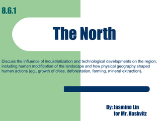 The North
8.6.1
By: Jasmine Lin
for Mr. Haskvitz
Discuss the influence of industrialization and technological developments on the region,
including human modification of the landscape and how physical geography shaped
human actions (eg., growth of cities, deforestation, farming, mineral extraction).
 
