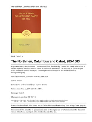 The Northmen, Columbus and Cabot, 985-1503

1

Part I, Tomo 2, p.

The Northmen, Columbus and Cabot, 985-1503
Project Gutenberg's The Northmen, Columbus and Cabot, 985-1503, by Various This eBook is for the use of
anyone anywhere at no cost and with almost no restrictions whatsoever. You may copy it, give it away or
re-use it under the terms of the Project Gutenberg License included with this eBook or online at
www.gutenberg.org
Title: The Northmen, Columbus and Cabot, 985-1503
Author: Various
Editor: Julius E. Olson and Edward Gaylord Bourne
Release Date: June 13, 2006 [EBook #18571]
Language: English
Character set encoding: ISO-8859-1
*** START OF THIS PROJECT GUTENBERG EBOOK THE NORTHMEN ***
Produced by Jason Isbell, Julia Miller, and the Online Distributed Proofreading Team at http://www.pgdp.net
Transcriber's Note: A number of typographical errors in the original text have been maintained in the current
version of this book. A complete list is found at the end of the text.

 