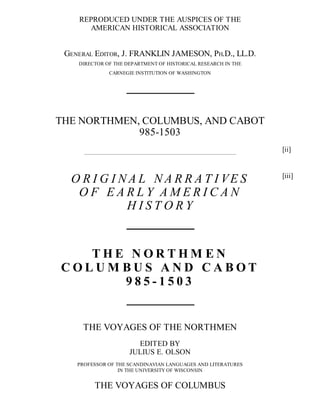 REPRODUCED UNDER THE AUSPICES OF THE
AMERICAN HISTORICAL ASSOCIATION
GENERAL EDITOR, J. FRANKLIN JAMESON, PH.D., LL.D.
DIRECTOR OF THE DEPARTMENT OF HISTORICAL RESEARCH IN THE
CARNEGIE INSTITUTION OF WASHINGTON
THE NORTHMEN, COLUMBUS, AND CABOT
985-1503
O R I G I N A L N A R R A T I VE S
O F E A R L Y A M E R I C A N
H I S T O R Y
T H E N O R T H M E N
C O L U M B U S A N D C A B O T
9 8 5 - 1 5 0 3
THE VOYAGES OF THE NORTHMEN
EDITED BY
JULIUS E. OLSON
PROFESSOR OF THE SCANDINAVIAN LANGUAGES AND LITERATURES
IN THE UNIVERSITY OF WISCONSIN
THE VOYAGES OF COLUMBUS
[ii]
[iii]
 