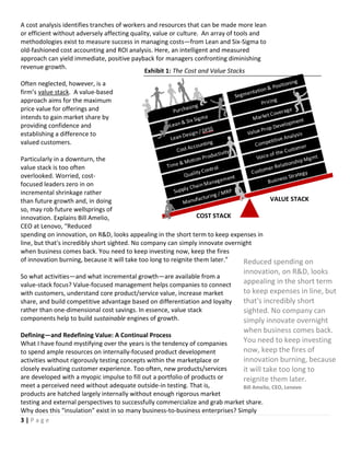 3 | P a g e
Reduced spending on
innovation, on R&D, looks
appealing in the short term
to keep expenses in line, but
that's incredibly short
sighted. No company can
simply innovate overnight
when business comes back.
You need to keep investing
now, keep the fires of
innovation burning, because
it will take too long to
reignite them later.
Bill Amelio, CEO, Lenovo
A cost analysis identifies tranches of workers and resources that can be made more lean
or efficient without adversely affecting quality, value or culture. An array of tools and
methodologies exist to measure success in managing costs—from Lean and Six-Sigma to
old-fashioned cost accounting and ROI analysis. Here, an intelligent and measured
approach can yield immediate, positive payback for managers confronting diminishing
revenue growth.
Often neglected, however, is a
firm’s value stack. A value-based
approach aims for the maximum
price value for offerings and
intends to gain market share by
providing confidence and
establishing a difference to
valued customers.
Particularly in a downturn, the
value stack is too often
overlooked. Worried, cost-
focused leaders zero in on
incremental shrinkage rather
than future growth and, in doing
so, may rob future wellsprings of
innovation. Explains Bill Amelio,
CEO at Lenovo, “Reduced
spending on innovation, on R&D, looks appealing in the short term to keep expenses in
line, but that's incredibly short sighted. No company can simply innovate overnight
when business comes back. You need to keep investing now, keep the fires
of innovation burning, because it will take too long to reignite them later.”
So what activities—and what incremental growth—are available from a
value-stack focus? Value-focused management helps companies to connect
with customers, understand core product/service value, increase market
share, and build competitive advantage based on differentiation and loyalty
rather than one-dimensional cost savings. In essence, value stack
components help to build sustainable engines of growth.
Defining—and Redefining Value: A Continual Process
What I have found mystifying over the years is the tendency of companies
to spend ample resources on internally-focused product development
activities without rigorously testing concepts within the marketplace or
closely evaluating customer experience. Too often, new products/services
are developed with a myopic impulse to fill out a portfolio of products or
meet a perceived need without adequate outside-in testing. That is,
products are hatched largely internally without enough rigorous market
testing and external perspectives to successfully commercialize and grab market share.
Why does this “insulation” exist in so many business-to-business enterprises? Simply
COST STACK
VALUE STACK
Exhibit 1: The Cost and Value Stacks
 