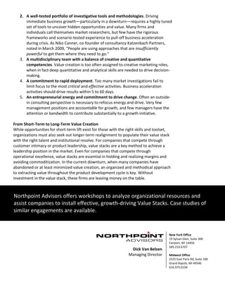 5 | P a g e
2. A well-tested portfolio of investigative tools and methodologies. Driving
immediate business growth—particularly in a downturn—requires a highly tuned
set of tools to uncover hidden opportunities and value. Many firms and
individuals call themselves market researchers, but few have the rigorous
frameworks and scenario-tested experience to pull-off business acceleration
during crisis. As Niko Canner, co-founder of consultancy Katzenbach Partners,
noted in March 2009, “People are using approaches that are insufficiently
powerful to get them where they need to go.”
3. A multidisciplinary team with a balance of creative and quantitative
competencies. Value creation is too often assigned to creative marketing roles,
when in fact deep quantitative and analytical skills are needed to drive decision-
making.
4. A commitment to rapid deployment. Too many market investigations fail to
limit focus to the most critical and effective activities. Business acceleration
activities should drive results within 5 to 60 days.
5. An entrepreneurial energy and commitment to drive change. Often an outside-
in consulting perspective is necessary to refocus energy and drive. Very few
management positions are accountable for growth, and few managers have the
attention or bandwidth to contribute substantially to a growth initiative.
From Short-Term to Long-Term Value Creation
While opportunities for short-term lift exist for those with the right skills and toolset,
organizations must also seek out longer-term realignment to populate their value stack
with the right talent and institutional resolve. For companies that compete through
customer intimacy or product leadership, value stacks are a key method to achieve a
leadership position in the market. Even for companies that compete through
operational excellence, value stacks are essential in holding and realizing margins and
avoiding commoditization. In the current downturn, when many companies have
abandoned or at least minimized value creation, an organized and methodical approach
to extracting value throughout the product development cycle is key. Without
investment in the value stack, these firms are leaving money on the table.
Northpoint Advisors offers workshops to analyze organizational resources and
assist companies to install effective, growth-driving Value Stacks. Case studies of
similar engagements are available.
New York Office
19 Sylvan Glen, Suite 300
Fairport, NY 14450
585.233.6707
Midwest Office
2525 East Paris Rd, Suite 100
Grand Rapids, MI 49546
616.975.0194
Dick Van Belzen
Managing Director
 
