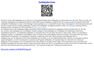 Earthquakes Essay
We have to know what earthquakes are in order for us to be prepared against them. Earthquakes are tremors that move the earth. They can create a lot
of damage. Earthquakes have happened around the world. What causes earthquakes to happen? How do we protect ourselves against the powerful
earthquakes? Earthquakes can cause a lot of damage to homes and places so it is important to know where it has happened. Also what causes them and
how do we protect ourselves against earthquakes. To begin with earthquakes can happen around the world. A 6.3earthquake destroyed historic
buildings in Italy. On January 12, 2010 a powerful 7.0...show more content...
It's important to know that earthquakes happen around the world so people are prepared for earthquakes anytime anywhere they are. We also
have to know what earthquakes are to be prepared. Another example is what earthquakes are. Earthquakes are called tremors and can be
tremendously destructive. An earthquakes magnitude is a measured value of its size and is the same no matter where. There is no such thing as
earthquake weather. An earthquake is what happens when two blocks of the earth suddenly slip past one another. The surface where they slip is
called the fault or fault plane. "An earthquake is caused by a sudden slip in the fault."said at an article with earthquake facts at
earthquake.usg.com. Its important to know what earthquakes are caused by so we can understand them better. that way we can protect ourselves
against earthquakes. As well as learning how to protect yourself against earthquakes. An important thing is to duck and cover. During an
earthquake, if you are indoors, it is very important to stay calm and take cover under a heavy object. If you are outdoors, stay as far away from
buildings as possible. Get away from shelves or other areas where objects may fall if in a crowded store or public area. Do not run for the door. Crouch
and cover your head and neck with your hands and arms. " Try to get into an open area." Getting into an open area not
Get more content on HelpWriting.net
 