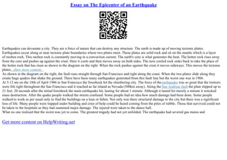 Essay on The Epicenter of an Earthquake
Earthquakes can devastate a city. They are a force of nature that can destroy any structure. The earth is made up of moving tectonic plates.
Earthquakes occur along or near tectonic plate boundaries where two plates meet. These plates are solid rock and sit on the mantle which is a layer
of molten rock. This molten rock is constantly moving in a convection current. The earth's core is what generates the heat. The hotter rock rises away
from the core and pushes up against the crust. Here it cools and then moves away on both sides. The now cooled rock sinks back to take the place of
the hotter rock that has risen as shown in the diagram on the right. When the rock pushes against the crust it moves sideways. This moves the tectonic
plates...show more content...
As shown in the diagram on the right, the fault runs straight through San Francisco and right along the coast. When the two plates slide along they
create huge quakes that shake the ground. There have been many earthquakes generated from this fault line but the worst one was in 1906.
At 5:12 am on the 18th of April 1906 in San Francisco the foreshock hit the slumbering city. The force of theearthquake was so great that the tremors
were felt right throughout the San Francisco and it reached as far inland as Nevada (500km away). Along the San Andreas fault the plate slipped up to
21 feet. 20 seconds after the initial foreshock the main earthquake hit, lasting for about 1 minute. Although it lasted for merely a minute it wrecked
mass destruction. After the quake people walked the streets confused. Some people had no idea how much damage had been done. Some people
walked to work as per usual only to find the buildings on a lean or fallen. Not only was there structural damage to the city but there was a significant
loss of life. Many people were trapped under building and cries of help could be heard coming from the piles of rubble. Those that survived could not
be taken to the hospitals as they had sustained major damage. The injured were taken to the dance hall.
What no one realised that the worst was yet to come. The greatest tragedy had not yet unfolded. The earthquake had severed gas mains and
Get more content on HelpWriting.net
 