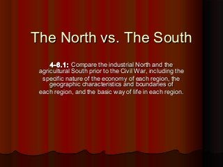 The North vs. The SouthThe North vs. The South
4-6.1:4-6.1: Compare the industrial North and theCompare the industrial North and the
agricultural South prior to the Civil War, including theagricultural South prior to the Civil War, including the
specific nature of the economy of each region, thespecific nature of the economy of each region, the
geographic characteristics and boundaries ofgeographic characteristics and boundaries of
each region, and the basic way of life in each region.each region, and the basic way of life in each region.
 