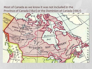 Most of Canada as we know it was not included in the
Province of Canada (1841) or the Dominion of Canada (1867)

 