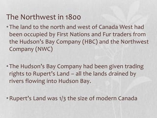 The Northwest in 1800
• The land to the north and west of Canada West had
been occupied by First Nations and Fur traders from
the Hudson’s Bay Company (HBC) and the Northwest
Company (NWC)

• The Hudson’s Bay Company had been given trading
rights to Rupert’s Land – all the lands drained by
rivers flowing into Hudson Bay.
• Rupert’s Land was 1/3 the size of modern Canada

 