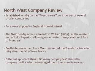 North West Company Review
• Established in 1783 by the “Montrealers”, as a merger of several
smaller companies
• Furs were shipped to England from Montreal
• The NWC headquarters were in Fort William (1803) , at the western
end of Lake Superior, allowing easier water transportation of furs
to Montreal
• English business men from Montreal seized the French fur trade in
1763 after the fall of New France.
• Different approach than HBC, many “employees” shared in
company profits which encouraged them to ensure its success

 