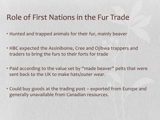 Role of First Nations in the Fur Trade
• Hunted and trapped animals for their fur, mainly beaver
• HBC expected the Assiniboine, Cree and Ojibwa trappers and
traders to bring the furs to their forts for trade

• Paid according to the value set by “made beaver” pelts that were
sent back to the UK to make hats/outer wear.
• Could buy goods at the trading post – exported from Europe and
generally unavailable from Canadian resources.

 