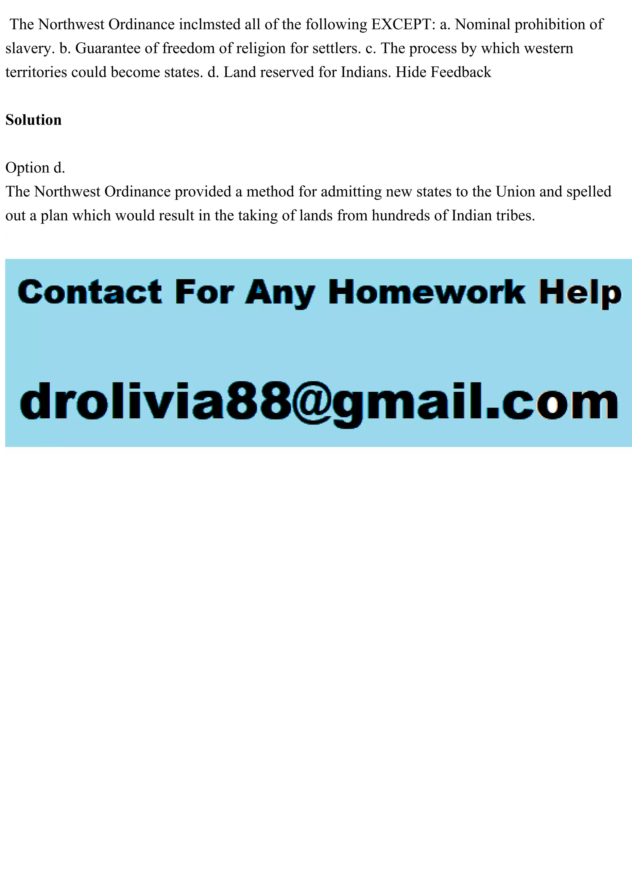 The Northwest Ordinance inclmsted all of the following EXCEPT: a. Nominal prohibition of
slavery. b. Guarantee of freedom of religion for settlers. c. The process by which western
territories could become states. d. Land reserved for Indians. Hide Feedback
Solution
Option d.
The Northwest Ordinance provided a method for admitting new states to the Union and spelled
out a plan which would result in the taking of lands from hundreds of Indian tribes.