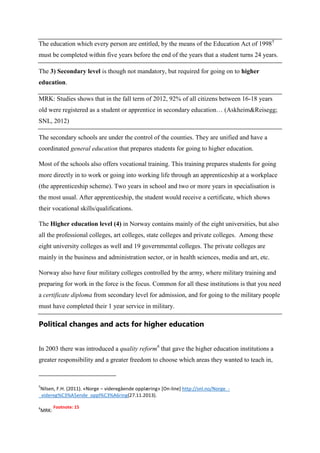 The education which every person are entitled, by the means of the Education Act of 19985
must be completed within five years before the end of the years that a student turns 24 years.
The 3) Secondary level is though not mandatory, but required for going on to higher
education.
MRK: Studies shows that in the fall term of 2012, 92% of all citizens between 16-18 years
old were registered as a student or apprentice in secondary education… (Askheim&Reisegg;
SNL, 2012)
The secondary schools are under the control of the counties. They are unified and have a
coordinated general education that prepares students for going to higher education.
Most of the schools also offers vocational training. This training prepares students for going
more directly in to work or going into working life through an apprenticeship at a workplace
(the apprenticeship scheme). Two years in school and two or more years in specialisation is
the most usual. After apprenticeship, the student would receive a certificate, which shows
their vocational skills/qualifications.
The Higher education level (4) in Norway contains mainly of the eight universities, but also
all the professional colleges, art colleges, state colleges and private colleges. Among these
eight university colleges as well and 19 governmental colleges. The private colleges are
mainly in the business and administration sector, or in health sciences, media and art, etc.
Norway also have four military colleges controlled by the army, where military training and
preparing for work in the force is the focus. Common for all these institutions is that you need
a certificate diploma from secondary level for admission, and for going to the military people
must have completed their 1 year service in military.

Political changes and acts for higher education
In 2003 there was introduced a quality reform6 that gave the higher education institutions a
greater responsibility and a greater freedom to choose which areas they wanted to teach in,

5

Nilsen, F.H. (2011). «Norge – videregående opplæring» [On-line] http://snl.no/Norge__videreg%C3%A5ende_oppl%C3%A6ring(27.11.2013).
6

MRK:

Footnote: 15

 