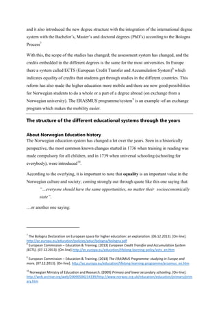 and it also introduced the new degree structure with the integration of the international degree
system with the Bachelor’s, Master’s and doctoral degrees (PhD’s) according to the Bologna
Process7
With this, the scope of the studies has changed; the assessment system has changed, and the
credits embedded in the different degrees is the same for the most universities. In Europe
there a system called ECTS (European Credit Transfer and Accumulation System)8 which
indicates equality of credits that students get through studies in the different countries. This
reform has also made the higher education more mobile and there are now good possibilities
for Norwegian students to do a whole or a part of a degree abroad (on exchange from a
Norwegian university). The ERASMUS programme/system9 is an example -of an exchange
program which makes the mobility easier.

The structure of the different educational systems through the years
About Norwegian Education history
The Norwegian education system has changed a lot over the years. Seen in a historically
perspective, the most common known changes started in 1736 when training in reading was
made compulsory for all children, and in 1739 when universal schooling (schooling for
everybody), were introduced10.
According to the overlying, it is important to note that equality is an important value in the
Norwegian culture and society; coming strongly out through quote like this one saying that:
“…everyone should have the same opportunities, no matter their socioeconomically
state”.
…or another one saying:

7

The Bologna Declaration on European space for higher education: an explanation. (06.12.2013). [On-line].
http://ec.europa.eu/education/policies/educ/bologna/bologna.pdf
8
European Commission – Education & Training. (2013) European Credit Transfer and Accumulation System
(ECTS). (07.12.2013). [On-line].http://ec.europa.eu/education/lifelong-learning-policy/ects_en.htm
9

European Commission – Education & Training. (2013) The ERASMUS Programme: studying in Europe and
more. (07.12.2013). [On-line]. http://ec.europa.eu/education/lifelong-learning-programme/erasmus_en.htm
10

Norwegian Ministry of Education and Research. (2009) Primary and lower secondary schooling. [On-line].
http://web.archive.org/web/20090504234339/http://www.norway.org.uk/education/education/primary/prim
ary.htm

 