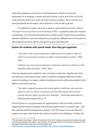 of the three programmes in the general studiesprogramme; (based on science and
mathematics or on language, economy and social sciences), and as well as the level of the
marks which the student have achieved in their respective modules. These will then, or at
some point,decide for the student, which studies he, or she are able to get into.
If a student for example want to go to study in a good technical university, like the
Norwegian University of Science and Technology (NTNU), or generally studies like medicine
or psychology, s/he will need good marks from secondary school. Some of the governmental
education institutions or private institutions may though have different tests as forms part of a
matriculation process that appliers are requisite to pass to get admission.

System for students with special needs: How they get supported
“All students with a mother tongue that is different from Norwegian or Sami are
entitled to special tuition until they can follow normal teaching in schools”. (SNL,
2012).
“Students who receive special education in elementary school are entitled to an IEP
(Individual Education Plan).” (SNL, 2012).
These are important quotes related to values of equality in education. Equality also means
that those with certain special needs, either it is because of language differences or other
reasons for needing extra support, students should get instruction and training adapted to their
abilities, as the following says:
“The right to adapted education and training applies to both those who need extra
support in order to achieve a satisfactory outcome from regular education and
training and those pupils who need extra challenges.” (Norwegian Directorate for
Education and Training, 2012, p.7)19
In Norway there is a very good system for supporting those with extra needs, at least for
supporting those that have problems with following regular school in a normal tempo – and
that need help with the challenges there already is. The IEP system is more developed for
people at this stage, rather than for those who is in need for extra challenges. To follow the
19

The Norwegian Government. (2012) The Education Mirror 2012: Analysis of primary and secondary education
and training in Norway (2012 edition). Oslo: Norway. The Norwegian Ministry of Education and Research (The
Norwegian Directorate for Education and Training) [On-line].
http://www.udir.no/Upload/Rapporter/2012/US2012_ENG_nettversjon.pdf?epslanguage=no

 