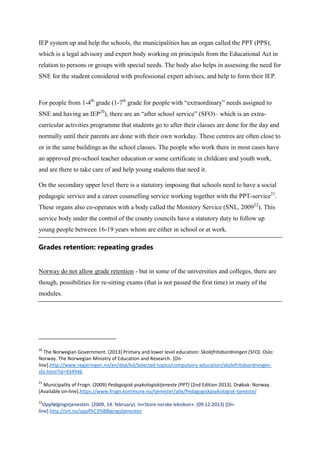 IEP system up and help the schools, the municipalities has an organ called the PPT (PPS),
which is a legal advisory and expert body working on principals from the Educational Act in
relation to persons or groups with special needs. The body also helps in assessing the need for
SNE for the student considered with professional expert advises, and help to form their IEP.

For people from 1-4th grade (1-7th grade for people with “extraordinary” needs assigned to
SNE and having an IEP20), there are an “after school service” (SFO)– which is an extracurricular activities programme that students go to after their classes are done for the day and
normally until their parents are done with their own workday. These centres are often close to
or in the same buildings as the school classes. The people who work there in most cases have
an approved pre-school teacher education or some certificate in childcare and youth work,
and are there to take care of and help young students that need it.
On the secondary upper level there is a statutory imposing that schools need to have a social
pedagogic service and a career counselling service working together with the PPT-service21.
These organs also co-operates with a body called the Monitory Service (SNL, 200922). This
service body under the control of the county councils have a statutory duty to follow up
young people between 16-19 years whom are either in school or at work.

Grades retention: repeating grades

Norway do not allow grade retention - but in some of the universities and colleges, there are
though, possibilities for re-sitting exams (that is not passed the first time) in many of the
modules.

20

The Norwegian Government. (2013) Primary and lower level education: Skolefritidsordningen (SFO). Oslo:
Norway. The Norwegian Ministry of Education and Research. [Online].http://www.regjeringen.no/en/dep/kd/Selected-topics/compulsory-education/skolefritidsordningensfo.html?id=434946
21

Municipality of Frogn. (2009) Pedagogisk-psykologisktjeneste (PPT) (2nd Edition 2013). Drøbak: Norway.
[Available on-line].https://www.frogn.kommune.no/tjenester/alle/Pedagogiskpsykologisk-tjeneste/
22

Oppfølgingstjenesten. (2009, 14. february). In«Store norske leksikon». (09.12.2013) [Online].http://snl.no/oppf%C3%B8lgingstjenesten

 