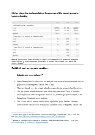 Higher education and population: Percentage of the people going to
higher education

Figure 1: The illustration shows the amount of students in tertiary education in Norway and Norwegian
students abroad, by gender and age per October 2012 (in absolute figures and per cent). Source: SSB |
23
Statistics Norway

Political and economic matters
Private and state schools24
-

In the Norwegian education, there are both private schools (where the students have to
pay tuition fees) and public schools (that is free).

-

There are though very few private schools compared to the amount of public schools.

-

The few private schools there are, is on all the education levels. Most of them are
under regulations of the Independent Schools Act, and they get public support, if the
Educational Directorate approves them.

-

The Private schools must according to the regulations given, follow a common
curriculum for all schools on primary and secondary level, as the public schools- the

23

Statistics Norway (29.05.2013) Students at universities and colleges, 1 October 2012. (06.12.2013). [Online].http://www.ssb.no/en/utdanning/statistikker/utuvh/aar/2013-05-29#content
24

Askheim, S. &Reisegg, Ø. (2012). «Skole og utdanning i Norge: Private skoler» [On-line]. (27.11.2013).
http://snl.no/Skole_og_utdanning_i_Norge#menuitem6

 