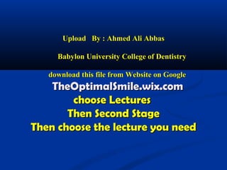 Upload By : Ahmed Ali AbbasUpload By : Ahmed Ali Abbas
Babylon University College of DentistryBabylon University College of Dentistry
download this file from Website on Googledownload this file from Website on Google
TheOptimalSmile.wix.comTheOptimalSmile.wix.com
choose Lectureschoose Lectures
Then Second StageThen Second Stage
Then choose the lecture you needThen choose the lecture you need
 