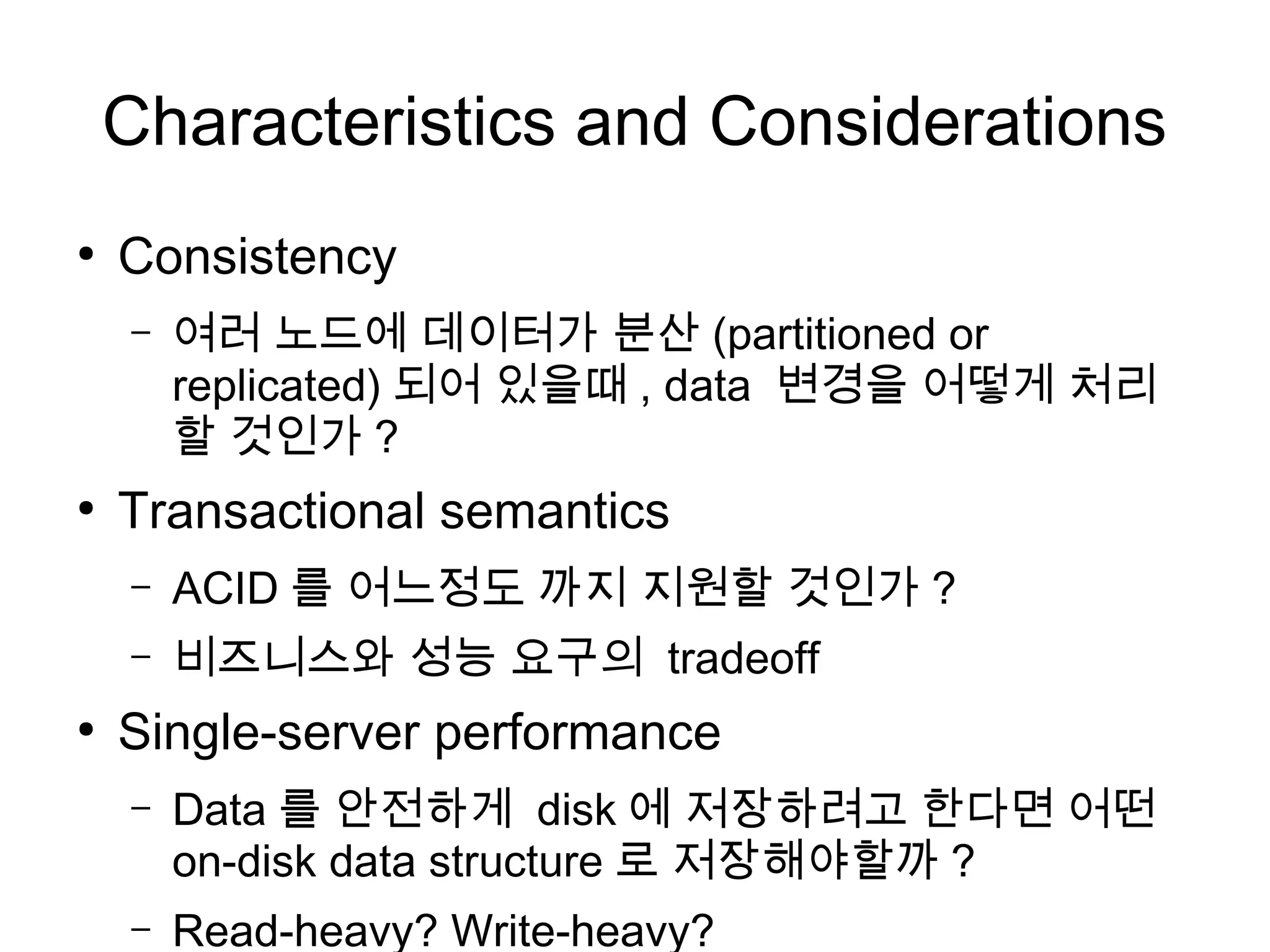 Characteristics and Considerations
●
    Consistency
    –   여러 노드에 데이터가 분산 (partitioned or
        replicated) 되어 있을때 , data 변경을 어떻게 처리
        할 것인가 ?
●
    Transactional semantics
    –   ACID 를 어느정도 까지 지원할 것인가 ?
    –   비즈니스와 성능 요구의 tradeoff
●
    Single-server performance
    –   Data 를 안전하게 disk 에 저장하려고 한다면 어떤
        on-disk data structure 로 저장해야할까 ?
    –   Read-heavy? Write-heavy?
 