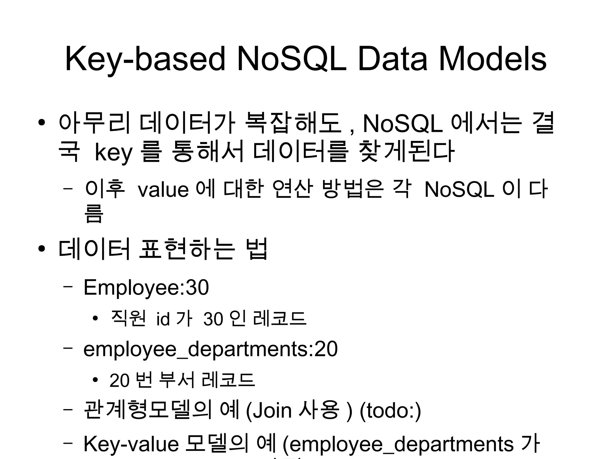 Key-based NoSQL Data Models
●
    아무리 데이터가 복잡해도 , NoSQL 에서는 결
    국 key 를 통해서 데이터를 찾게된다
    –   이후 value 에 대한 연산 방법은 각 NoSQL 이 다
        름
●
    데이터 표현하는 법
    –   Employee:30
        ●
            직원 id 가 30 인 레코드
    –   employee_departments:20
        ●
            20 번 부서 레코드
    –   관계형모델의 예 (Join 사용 ) (todo:)
    –   Key-value 모델의 예 (employee_departments 가
 