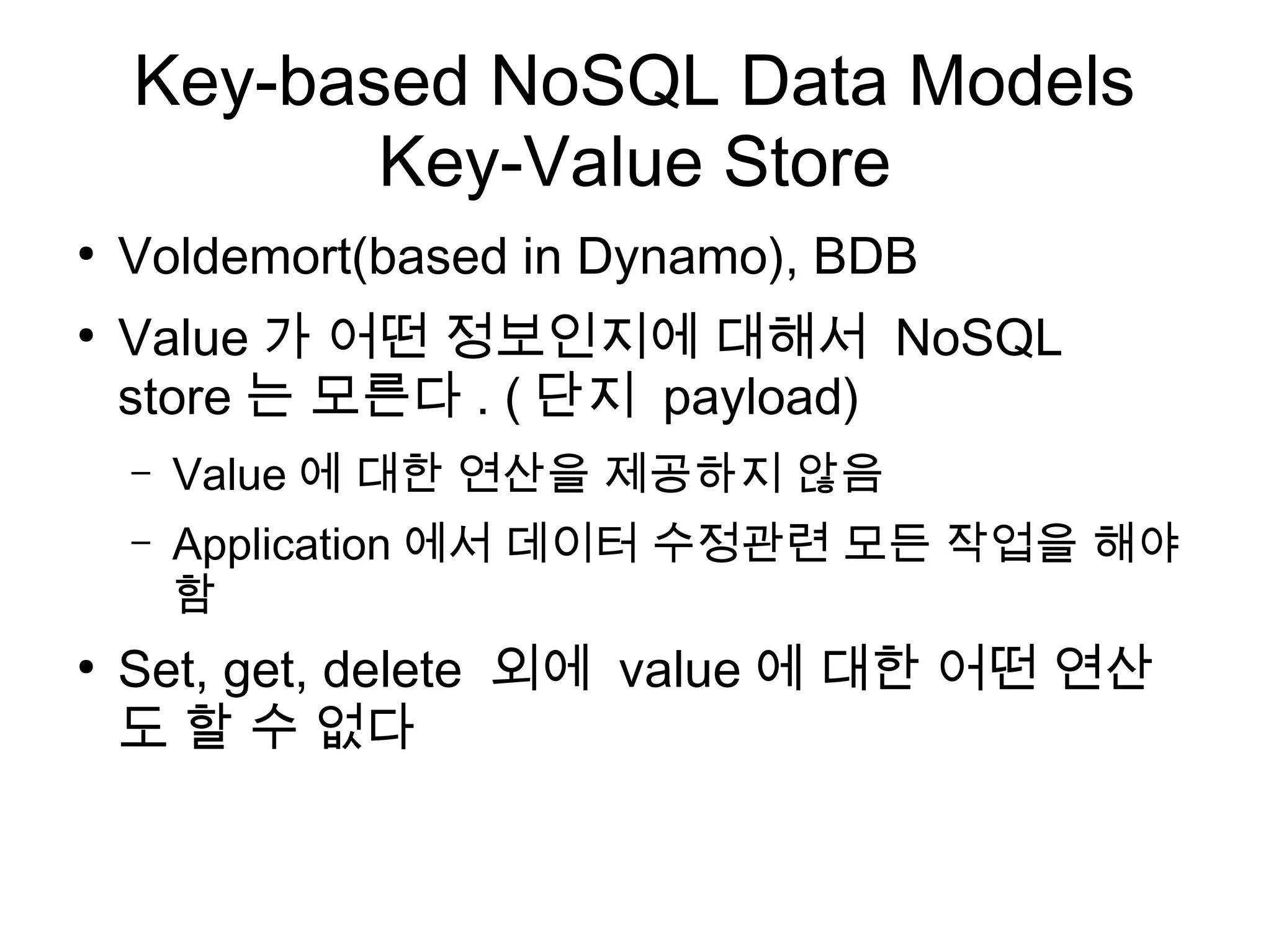 Key-based NoSQL Data Models
           Key-Value Store
●
    Voldemort(based in Dynamo), BDB
●
    Value 가 어떤 정보인지에 대해서 NoSQL
    store 는 모른다 . ( 단지 payload)
    –   Value 에 대한 연산을 제공하지 않음
    –   Application 에서 데이터 수정관련 모든 작업을 해야
        함
●
    Set, get, delete 외에 value 에 대한 어떤 연산
    도 할 수 없다
 