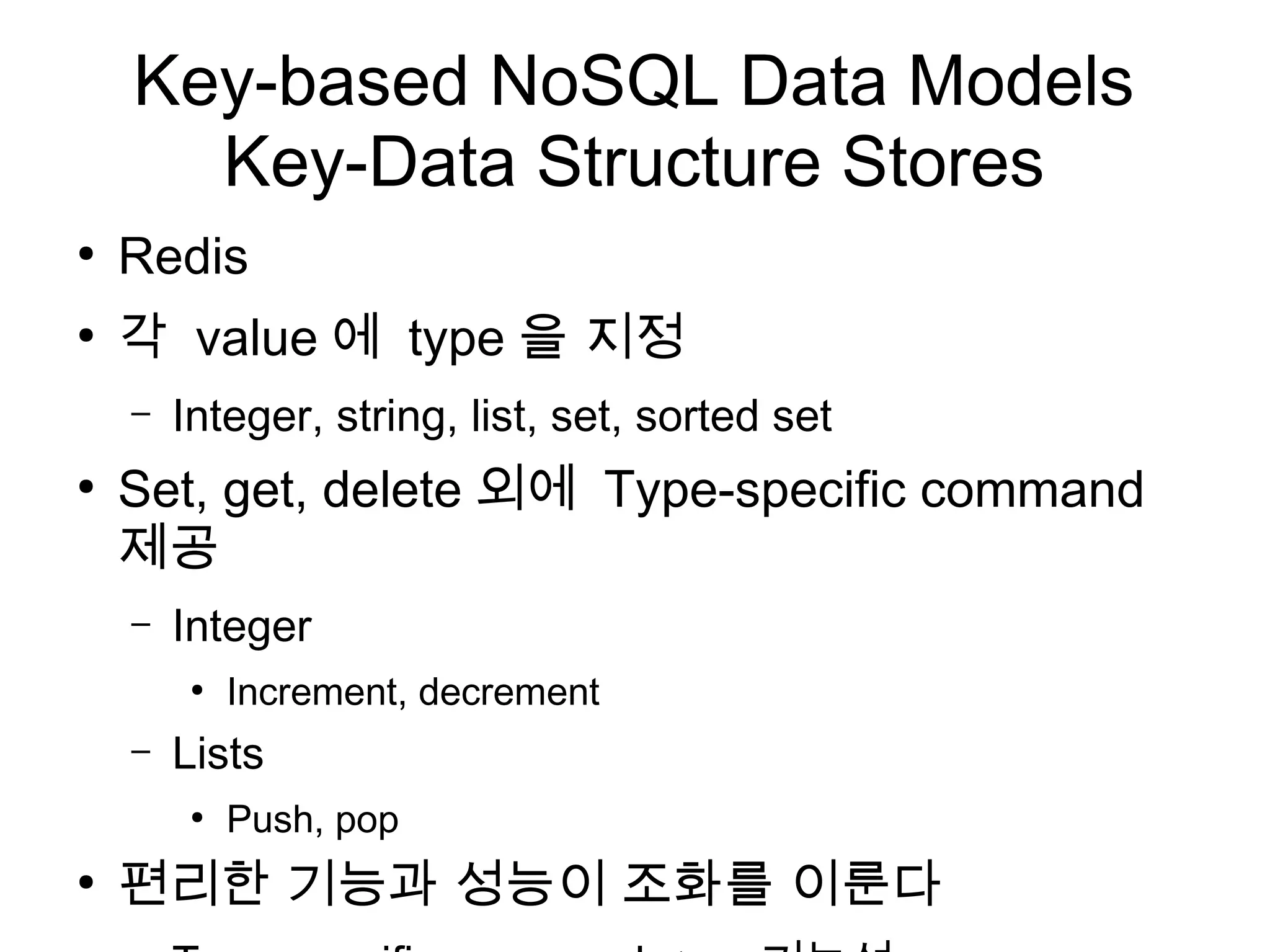 Key-based NoSQL Data Models
      Key-Data Structure Stores
●
    Redis
●
    각 value 에 type 을 지정
    –   Integer, string, list, set, sorted set
●
    Set, get, delete 외에 Type-specific command
    제공
    –   Integer
         ●
             Increment, decrement
    –   Lists
         ●
             Push, pop
●
    편리한 기능과 성능이 조화를 이룬다
 
