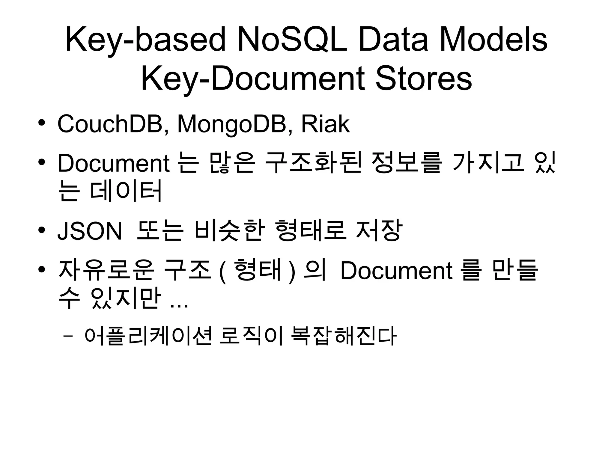 Key-based NoSQL Data Models
        Key-Document Stores
●
    CouchDB, MongoDB, Riak
●
    Document 는 많은 구조화된 정보를 가지고 있
    는 데이터
●
    JSON 또는 비슷한 형태로 저장
●
    자유로운 구조 ( 형태 ) 의 Document 를 만들
    수 있지만 ...
    –   어플리케이션 로직이 복잡해진다
 