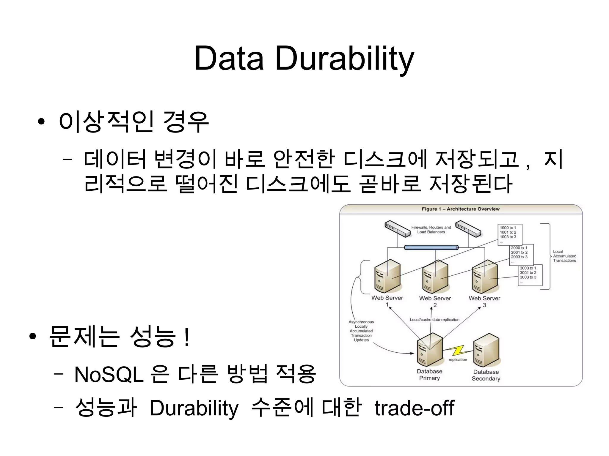 Data Durability
●
    이상적인 경우
    –   데이터 변경이 바로 안전한 디스크에 저장되고 , 지
        리적으로 떨어진 디스크에도 곧바로 저장된다




●
    문제는 성능 !
    –   NoSQL 은 다른 방법 적용
    –   성능과 Durability 수준에 대한 trade-off
 