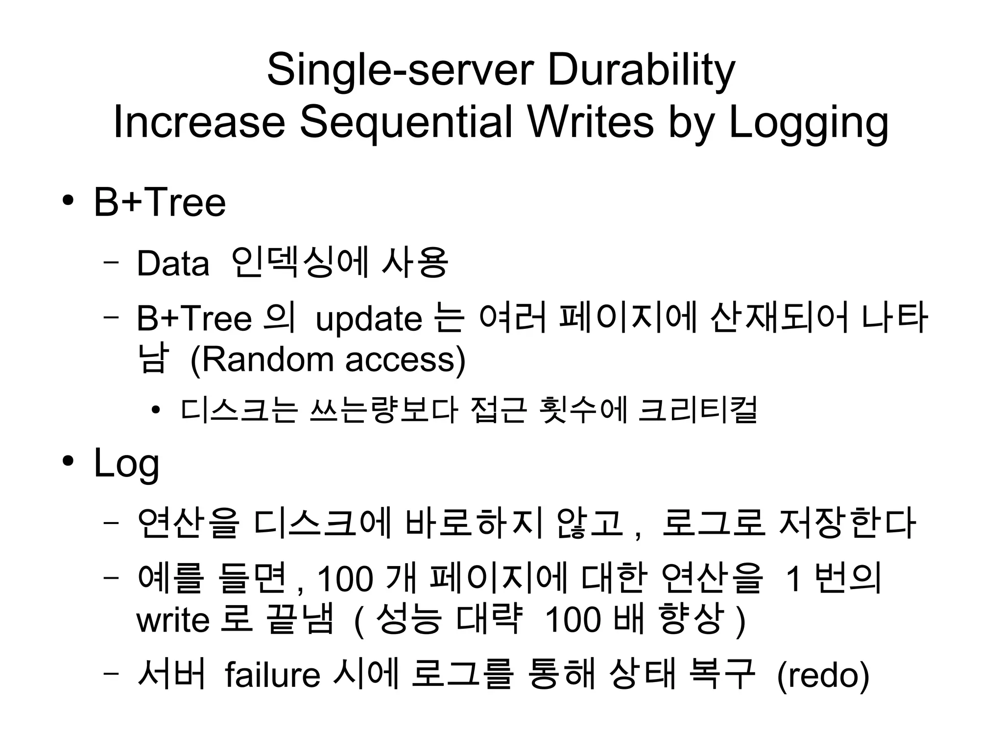Single-server Durability
    Increase Sequential Writes by Logging
●
    B+Tree
    –   Data 인덱싱에 사용
    –   B+Tree 의 update 는 여러 페이지에 산재되어 나타
        남 (Random access)
        ●
            디스크는 쓰는량보다 접근 횟수에 크리티컬
●
    Log
    –   연산을 디스크에 바로하지 않고 , 로그로 저장한다
    –   예를 들면 , 100 개 페이지에 대한 연산을 1 번의
        write 로 끝냄 ( 성능 대략 100 배 향상 )
    –   서버 failure 시에 로그를 통해 상태 복구 (redo)
 