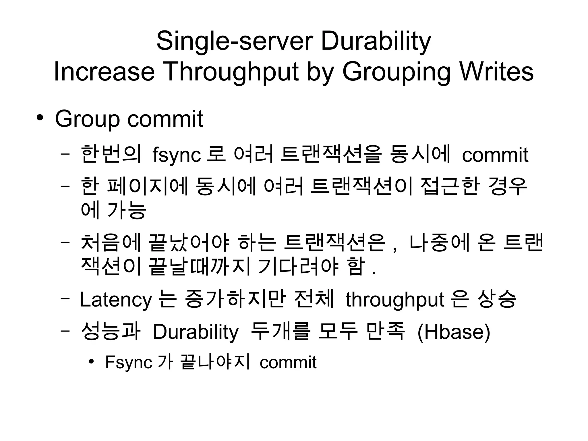 Single-server Durability
    Increase Throughput by Grouping Writes
●
    Group commit
    –   한번의 fsync 로 여러 트랜잭션을 동시에 commit
    –   한 페이지에 동시에 여러 트랜잭션이 접근한 경우
        에 가능
    –   처음에 끝났어야 하는 트랜잭션은 , 나중에 온 트랜
        잭션이 끝날때까지 기다려야 함 .
    –   Latency 는 증가하지만 전체 throughput 은 상승
    –   성능과 Durability 두개를 모두 만족 (Hbase)
        ●
            Fsync 가 끝나야지 commit
 